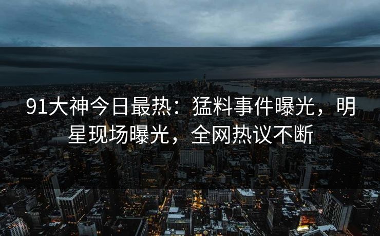 91大神今日最热：猛料事件曝光，明星现场曝光，全网热议不断