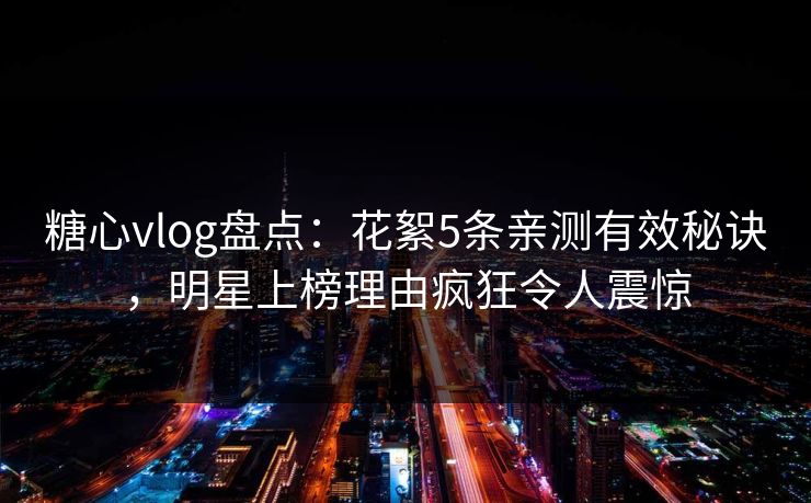 糖心vlog盘点：花絮5条亲测有效秘诀，明星上榜理由疯狂令人震惊