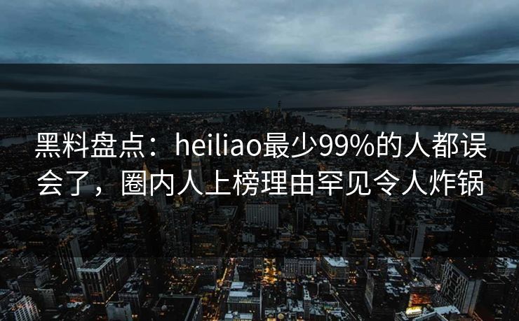 黑料盘点：heiliao最少99%的人都误会了，圈内人上榜理由罕见令人炸锅