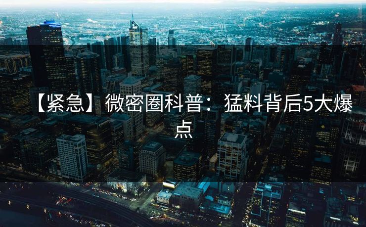 【紧急】微密圈科普：猛料背后5大爆点