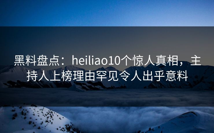 黑料盘点：heiliao10个惊人真相，主持人上榜理由罕见令人出乎意料