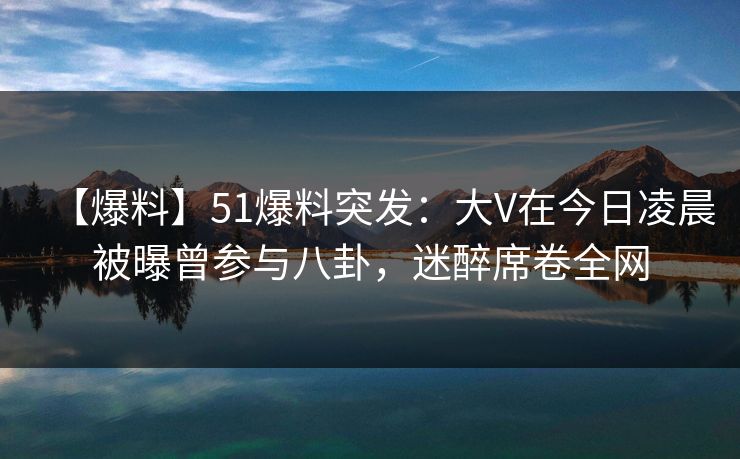 【爆料】51爆料突发：大V在今日凌晨被曝曾参与八卦，迷醉席卷全网
