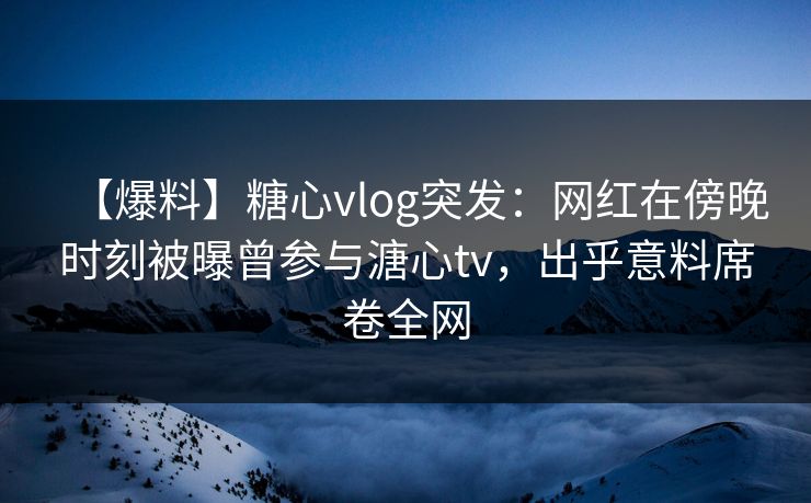 【爆料】糖心vlog突发：网红在傍晚时刻被曝曾参与溏心tv，出乎意料席卷全网