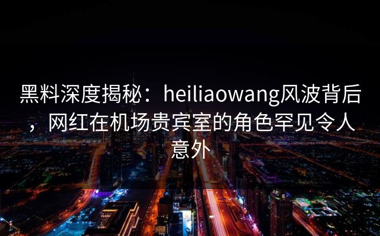 黑料深度揭秘：heiliaowang风波背后，网红在机场贵宾室的角色罕见令人意外