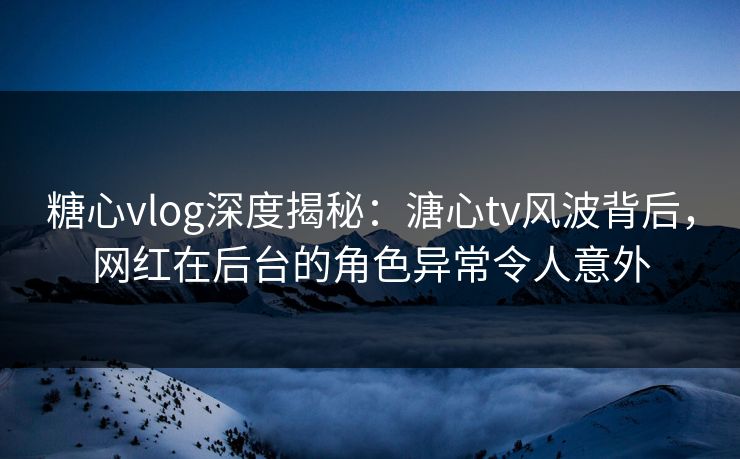 糖心vlog深度揭秘：溏心tv风波背后，网红在后台的角色异常令人意外