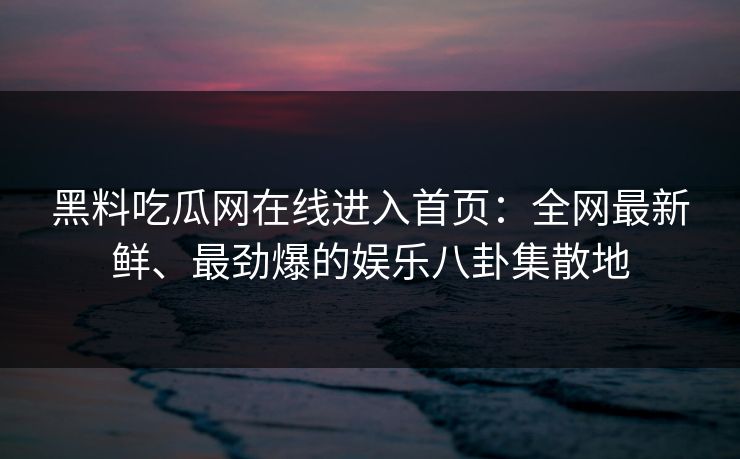 黑料吃瓜网在线进入首页：全网最新鲜、最劲爆的娱乐八卦集散地