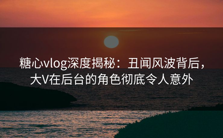 糖心vlog深度揭秘：丑闻风波背后，大V在后台的角色彻底令人意外