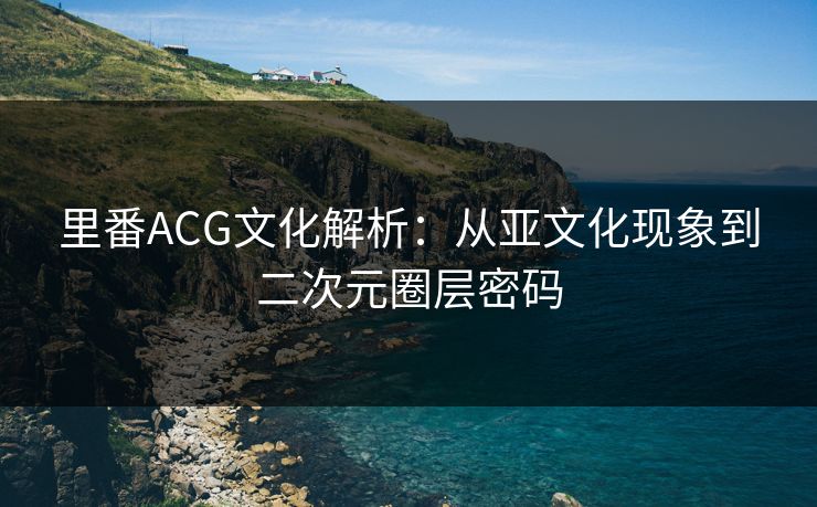 里番ACG文化解析：从亚文化现象到二次元圈层密码