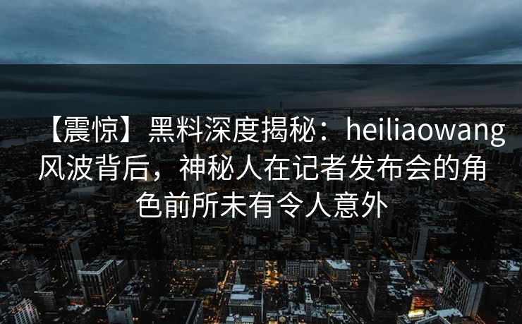 【震惊】黑料深度揭秘：heiliaowang风波背后，神秘人在记者发布会的角色前所未有令人意外