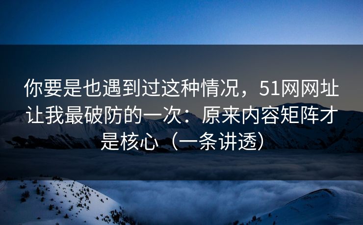 你要是也遇到过这种情况，51网网址让我最破防的一次：原来内容矩阵才是核心（一条讲透）