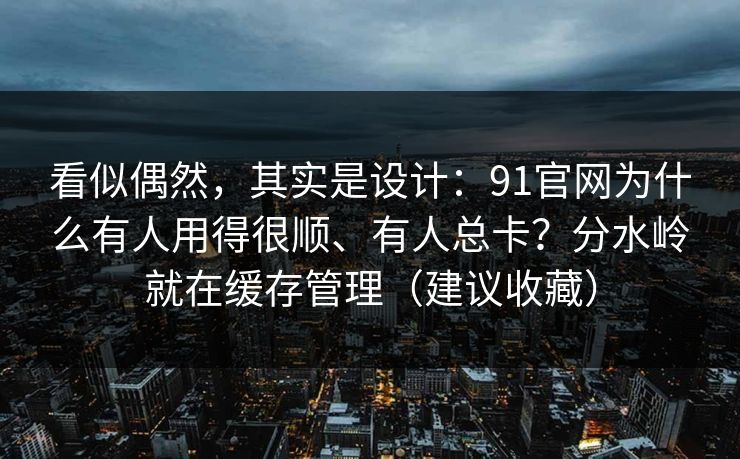 看似偶然，其实是设计：91官网为什么有人用得很顺、有人总卡？分水岭就在缓存管理（建议收藏）