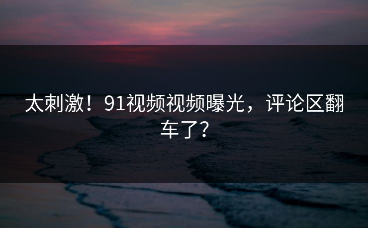 太刺激！91视频视频曝光，评论区翻车了？
