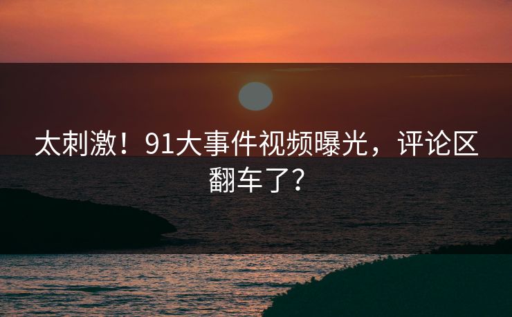 太刺激！91大事件视频曝光，评论区翻车了？