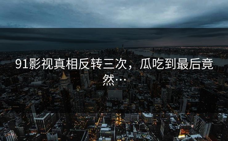 91影视真相反转三次，瓜吃到最后竟然…
