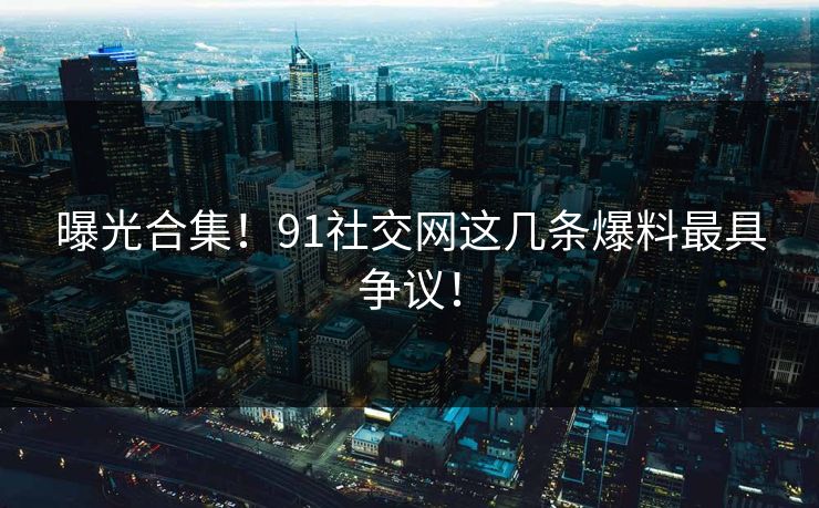 曝光合集！91社交网这几条爆料最具争议！
