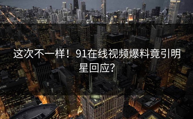 这次不一样！91在线视频爆料竟引明星回应？