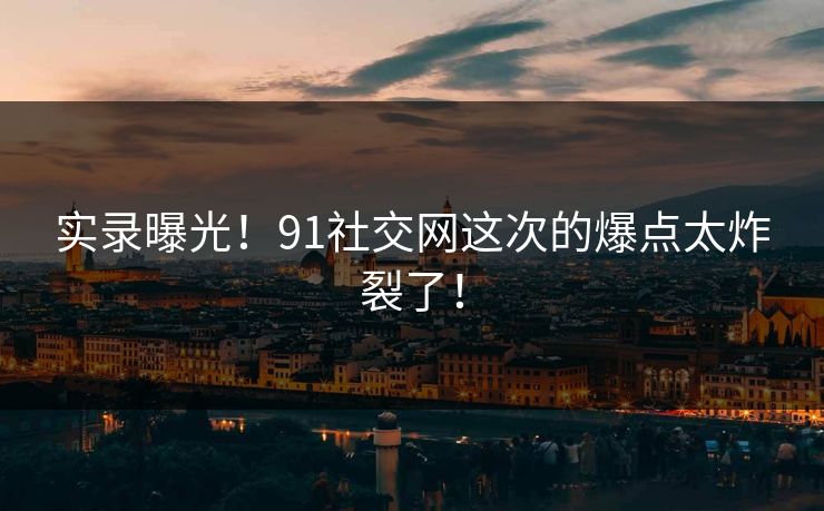 实录曝光！91社交网这次的爆点太炸裂了！