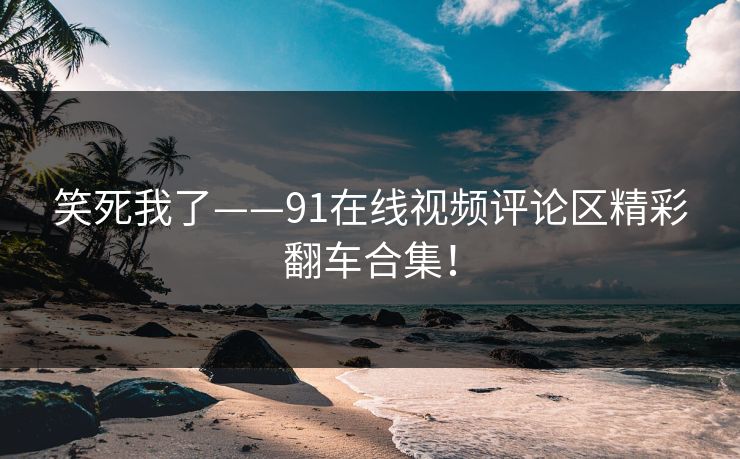 笑死我了——91在线视频评论区精彩翻车合集！