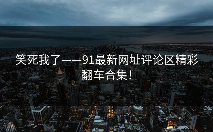 笑死我了——91最新网址评论区精彩翻车合集！