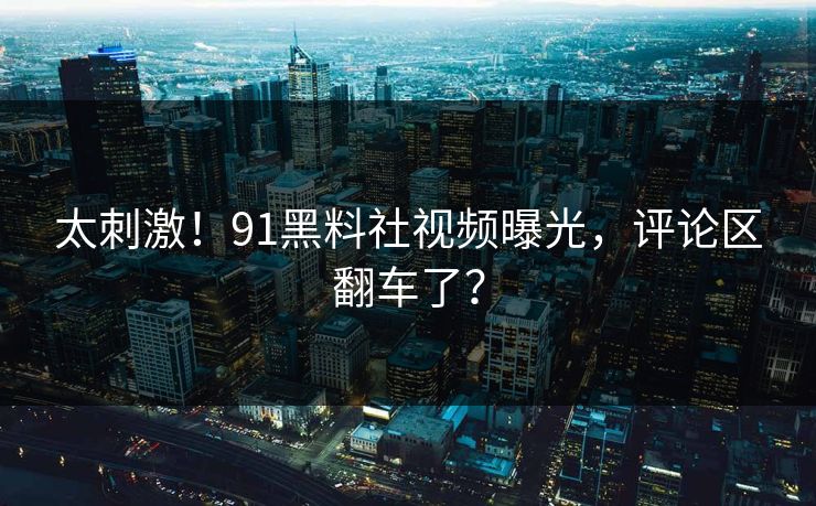 太刺激！91黑料社视频曝光，评论区翻车了？