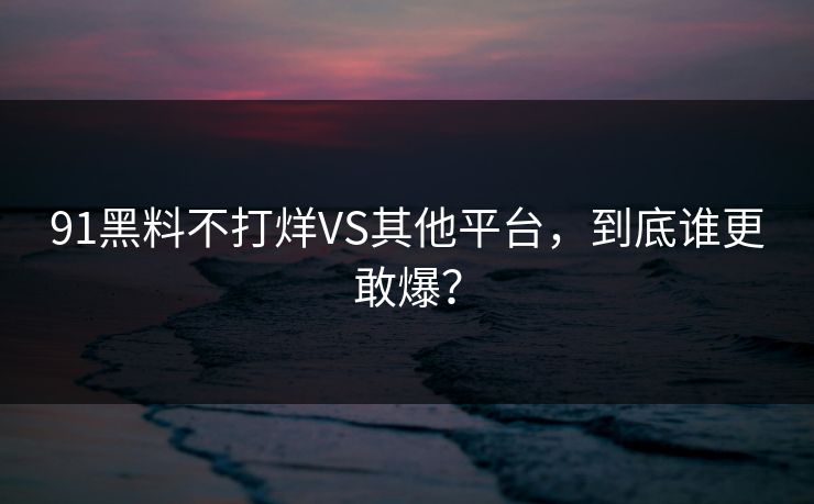 91黑料不打烊VS其他平台，到底谁更敢爆？