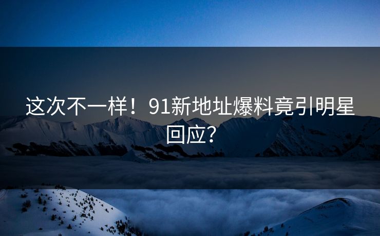 这次不一样！91新地址爆料竟引明星回应？