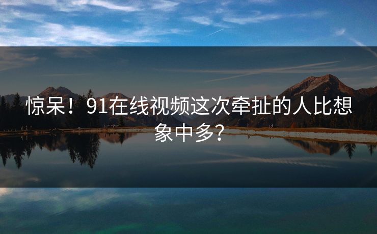 惊呆！91在线视频这次牵扯的人比想象中多？
