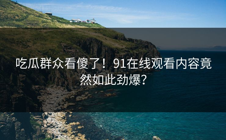 吃瓜群众看傻了！91在线观看内容竟然如此劲爆？