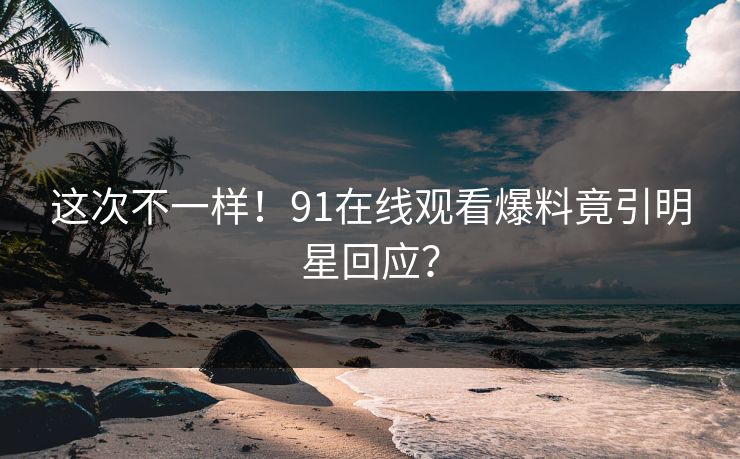 这次不一样！91在线观看爆料竟引明星回应？