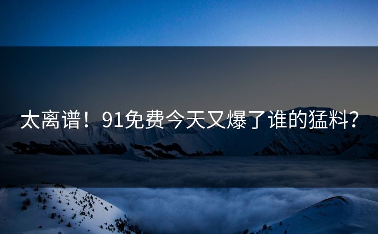 太离谱！91免费今天又爆了谁的猛料？