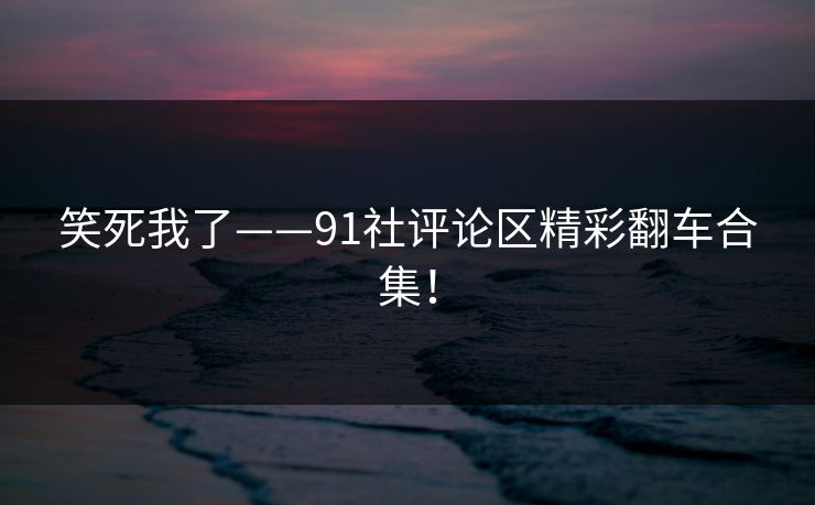 笑死我了——91社评论区精彩翻车合集！