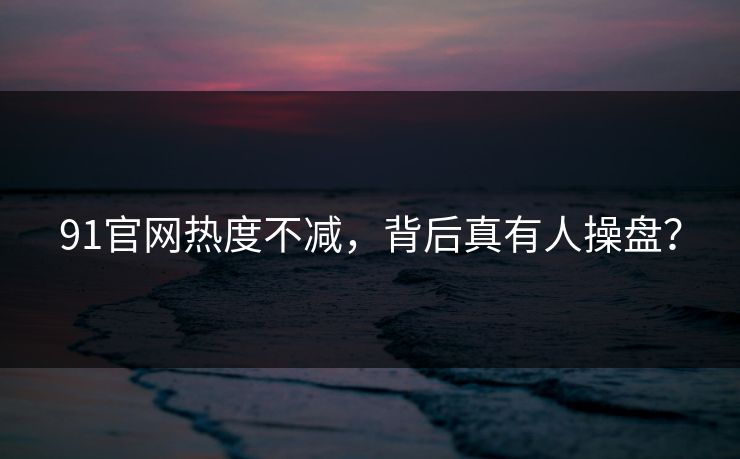 91官网热度不减，背后真有人操盘？
