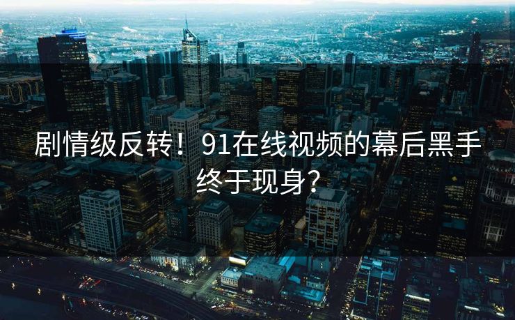 剧情级反转！91在线视频的幕后黑手终于现身？