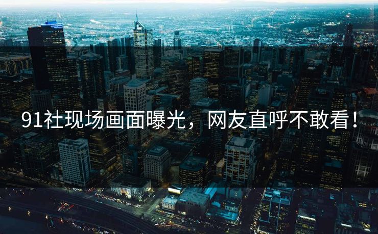91社现场画面曝光，网友直呼不敢看！