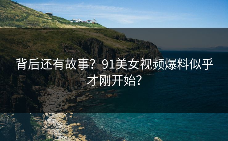 背后还有故事？91美女视频爆料似乎才刚开始？