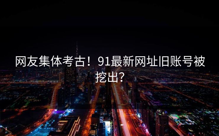 网友集体考古！91最新网址旧账号被挖出？