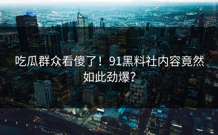 吃瓜群众看傻了！91黑料社内容竟然如此劲爆？