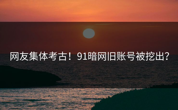 网友集体考古！91暗网旧账号被挖出？