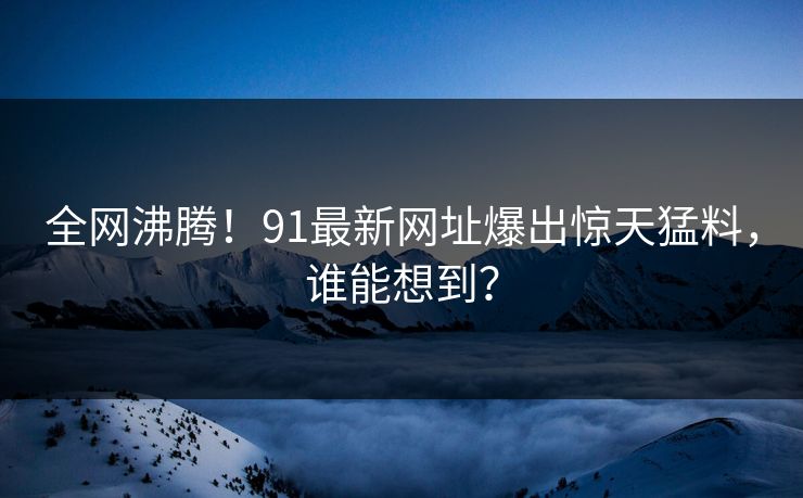 全网沸腾！91最新网址爆出惊天猛料，谁能想到？