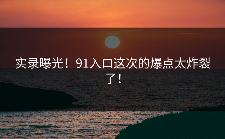 实录曝光！91入口这次的爆点太炸裂了！