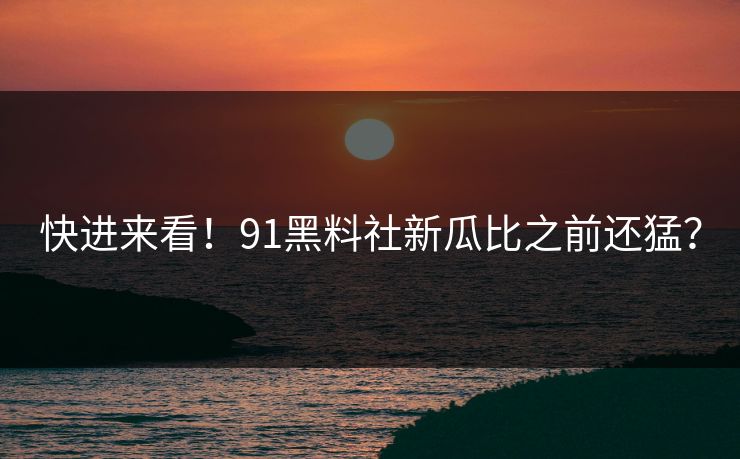 快进来看！91黑料社新瓜比之前还猛？