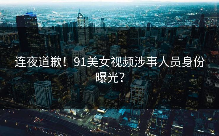 连夜道歉！91美女视频涉事人员身份曝光？