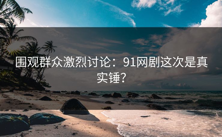 围观群众激烈讨论：91网剧这次是真实锤？