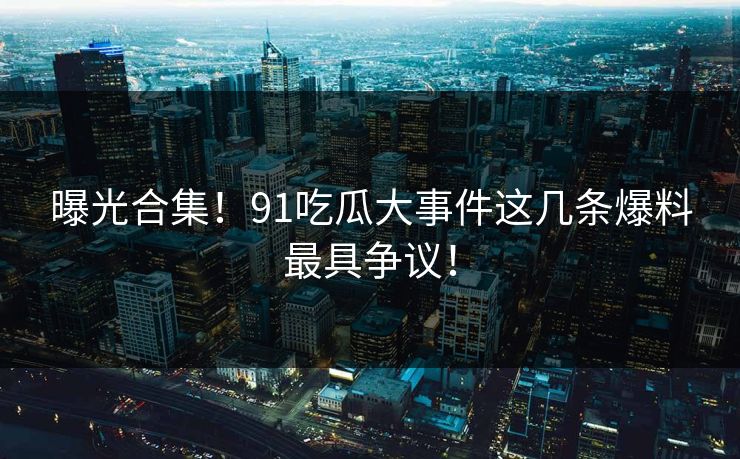 曝光合集！91吃瓜大事件这几条爆料最具争议！