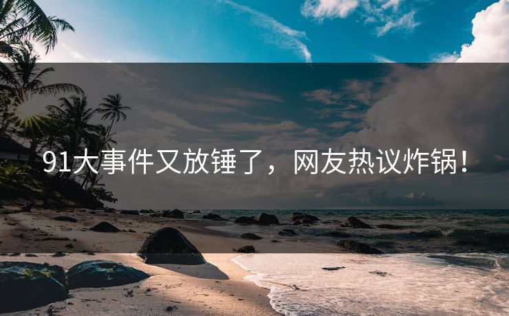 91大事件又放锤了，网友热议炸锅！
