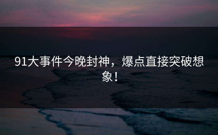 91大事件今晚封神，爆点直接突破想象！
