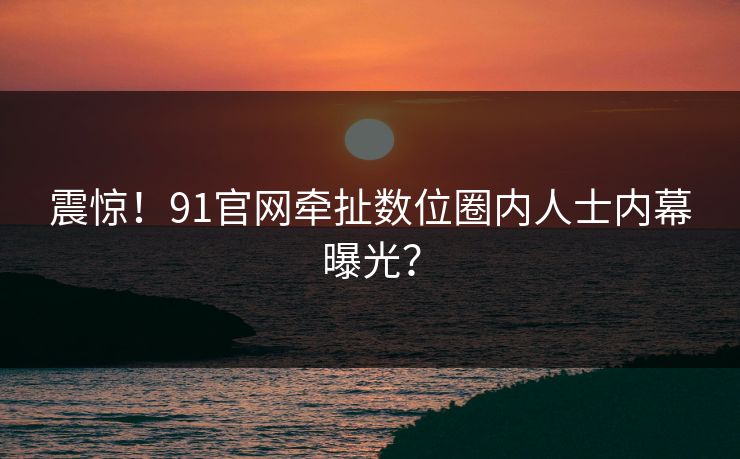 震惊！91官网牵扯数位圈内人士内幕曝光？