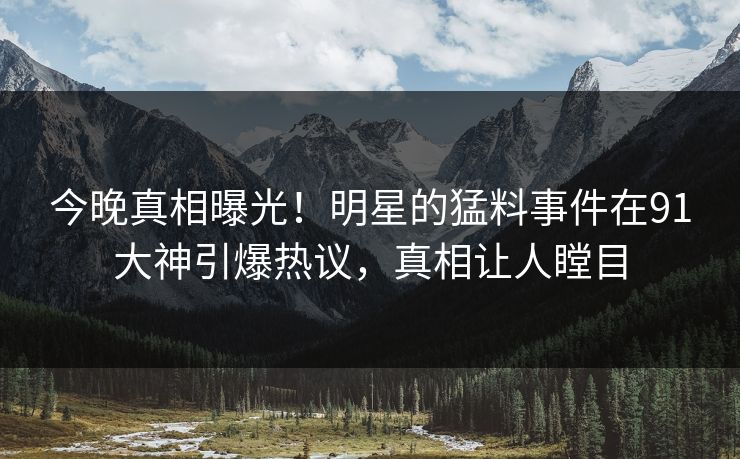 今晚真相曝光！明星的猛料事件在91大神引爆热议，真相让人瞠目