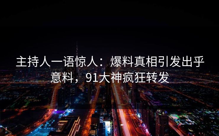 主持人一语惊人：爆料真相引发出乎意料，91大神疯狂转发