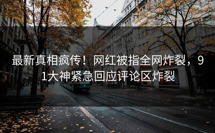最新真相疯传！网红被指全网炸裂，91大神紧急回应评论区炸裂